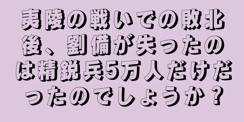 夷陵の戦いでの敗北後、劉備が失ったのは精鋭兵5万人だけだったのでしょうか？