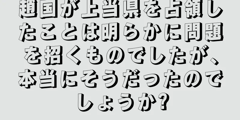 趙国が上当県を占領したことは明らかに問題を招くものでしたが、本当にそうだったのでしょうか?