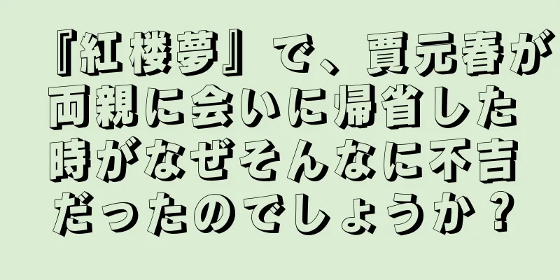 『紅楼夢』で、賈元春が両親に会いに帰省した時がなぜそんなに不吉だったのでしょうか？