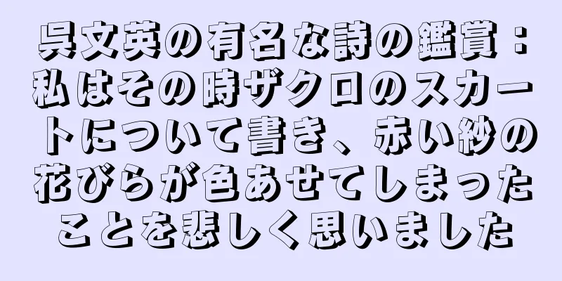 呉文英の有名な詩の鑑賞：私はその時ザクロのスカートについて書き、赤い紗の花びらが色あせてしまったことを悲しく思いました