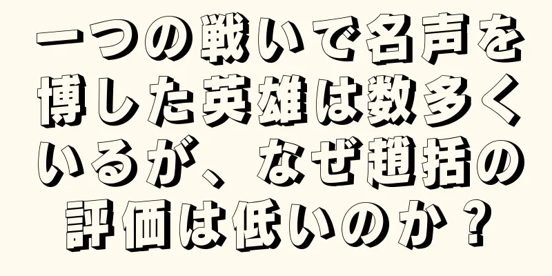 一つの戦いで名声を博した英雄は数多くいるが、なぜ趙括の評価は低いのか？