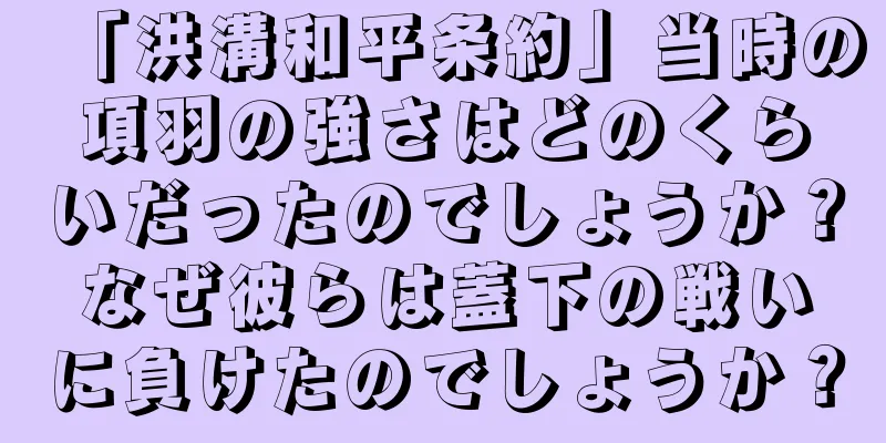「洪溝和平条約」当時の項羽の強さはどのくらいだったのでしょうか？なぜ彼らは蓋下の戦いに負けたのでしょうか？