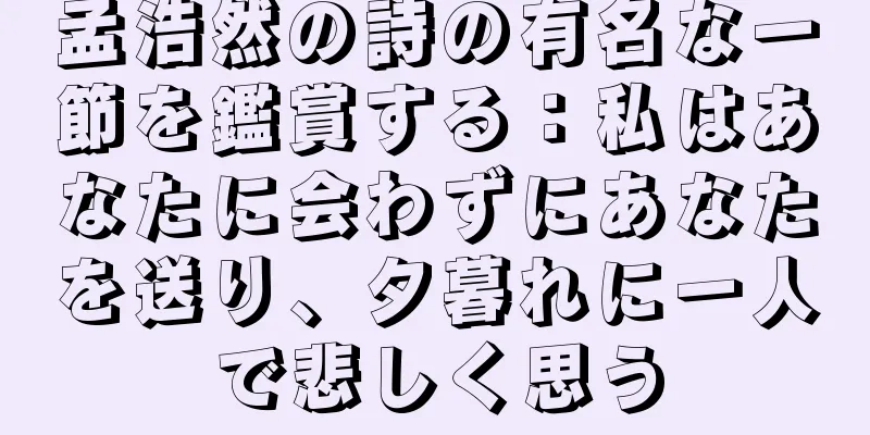 孟浩然の詩の有名な一節を鑑賞する：私はあなたに会わずにあなたを送り、夕暮れに一人で悲しく思う