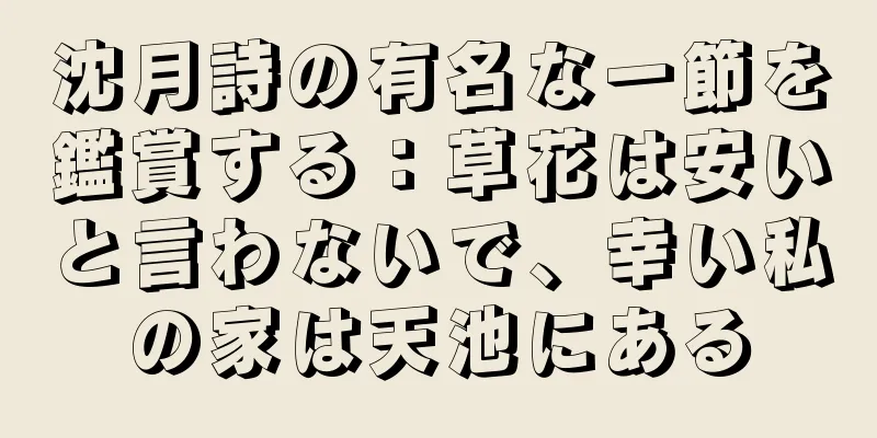 沈月詩の有名な一節を鑑賞する：草花は安いと言わないで、幸い私の家は天池にある