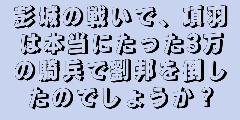 彭城の戦いで、項羽は本当にたった3万の騎兵で劉邦を倒したのでしょうか？