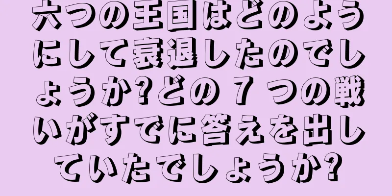 六つの王国はどのようにして衰退したのでしょうか?どの 7 つの戦いがすでに答えを出していたでしょうか?