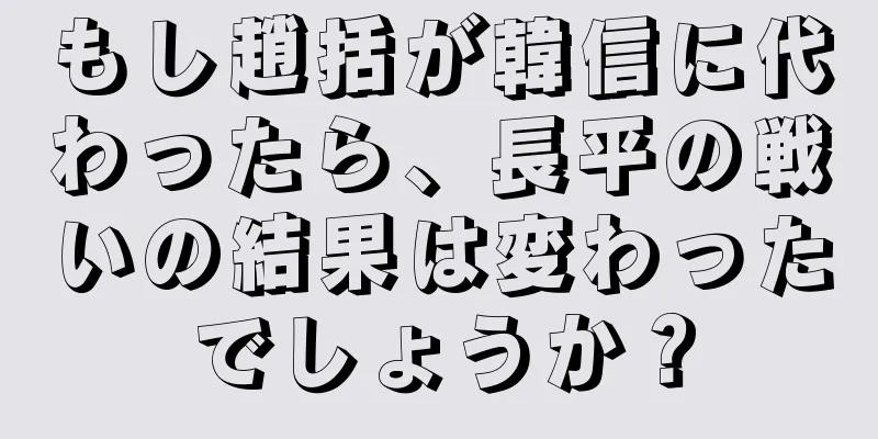 もし趙括が韓信に代わったら、長平の戦いの結果は変わったでしょうか？