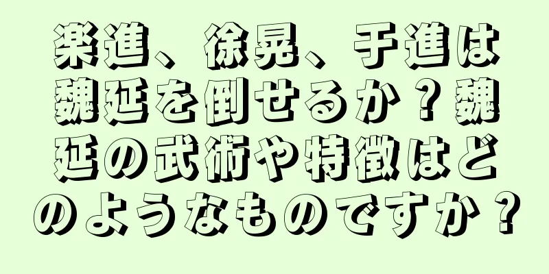 楽進、徐晃、于進は魏延を倒せるか？魏延の武術や特徴はどのようなものですか？