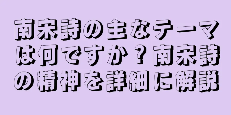 南宋詩の主なテーマは何ですか？南宋詩の精神を詳細に解説
