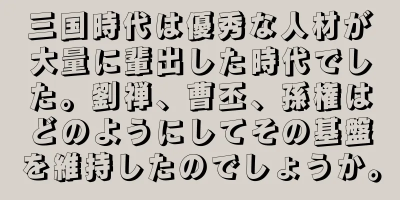三国時代は優秀な人材が大量に輩出した時代でした。劉禅、曹丕、孫権はどのようにしてその基盤を維持したのでしょうか。