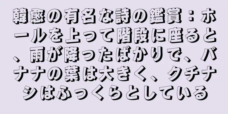 韓愈の有名な詩の鑑賞：ホールを上って階段に座ると、雨が降ったばかりで、バナナの葉は大きく、クチナシはふっくらとしている