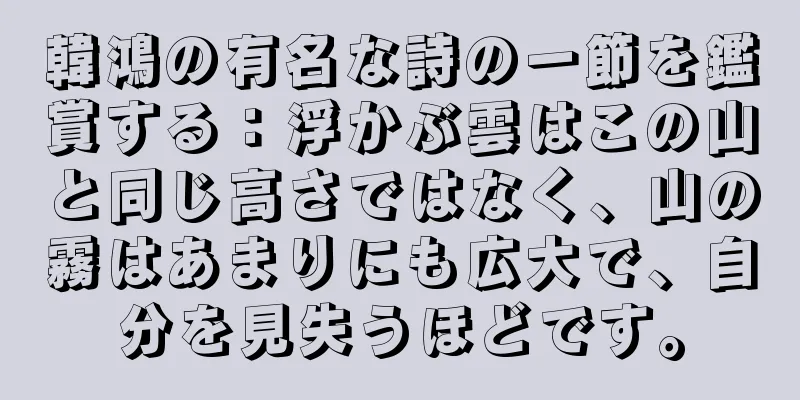 韓鴻の有名な詩の一節を鑑賞する：浮かぶ雲はこの山と同じ高さではなく、山の霧はあまりにも広大で、自分を見失うほどです。