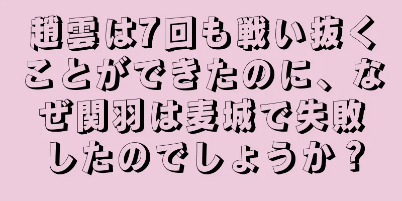 趙雲は7回も戦い抜くことができたのに、なぜ関羽は麦城で失敗したのでしょうか？