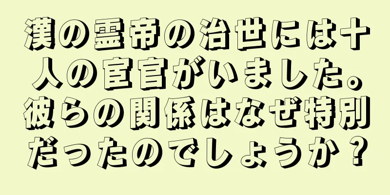 漢の霊帝の治世には十人の宦官がいました。彼らの関係はなぜ特別だったのでしょうか？