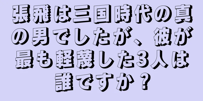 張飛は三国時代の真の男でしたが、彼が最も軽蔑した3人は誰ですか？