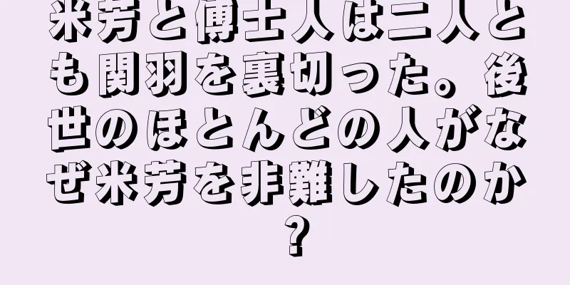 米芳と傅士人は二人とも関羽を裏切った。後世のほとんどの人がなぜ米芳を非難したのか？