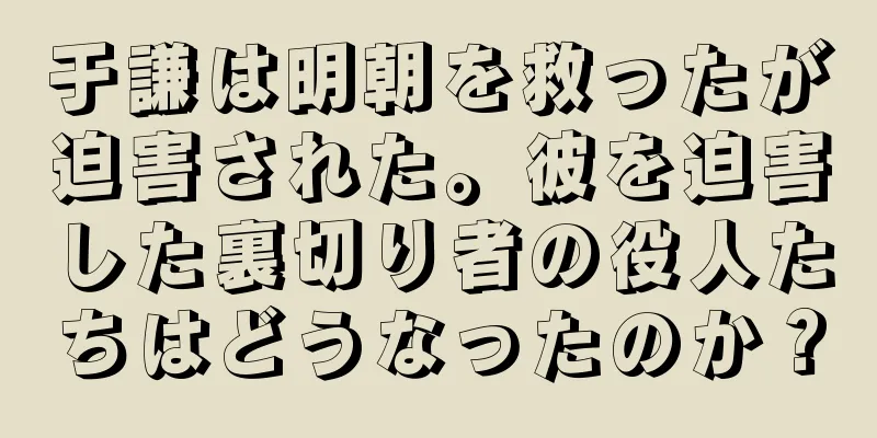于謙は明朝を救ったが迫害された。彼を迫害した裏切り者の役人たちはどうなったのか？
