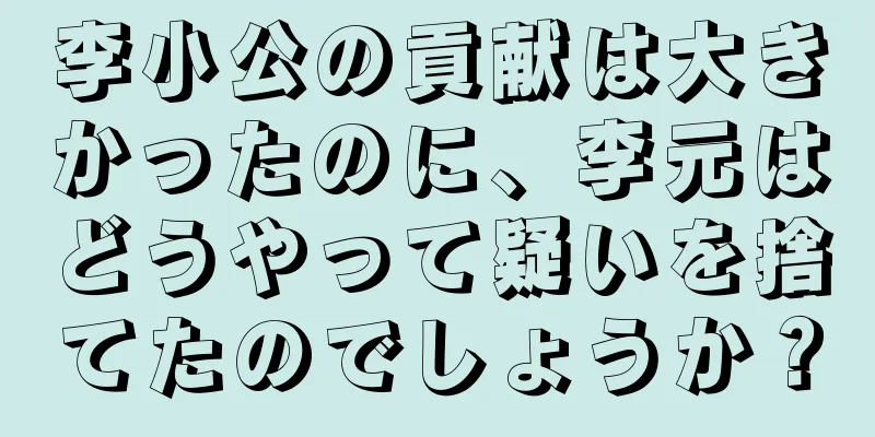 李小公の貢献は大きかったのに、李元はどうやって疑いを捨てたのでしょうか？