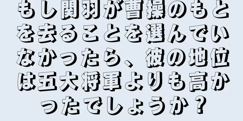 もし関羽が曹操のもとを去ることを選んでいなかったら、彼の地位は五大将軍よりも高かったでしょうか？