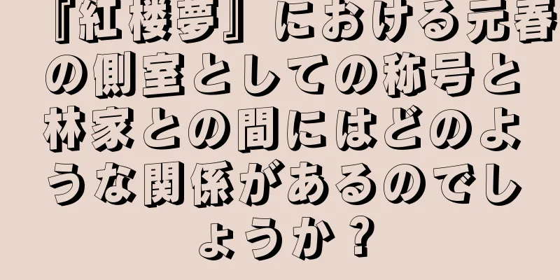 『紅楼夢』における元春の側室としての称号と林家との間にはどのような関係があるのでしょうか？