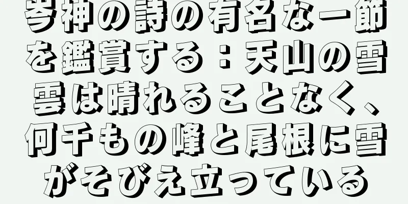 岑神の詩の有名な一節を鑑賞する：天山の雪雲は晴れることなく、何千もの峰と尾根に雪がそびえ立っている