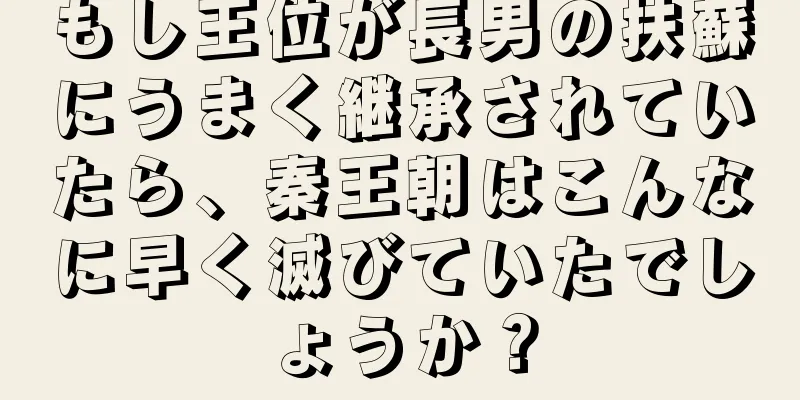 もし王位が長男の扶蘇にうまく継承されていたら、秦王朝はこんなに早く滅びていたでしょうか？