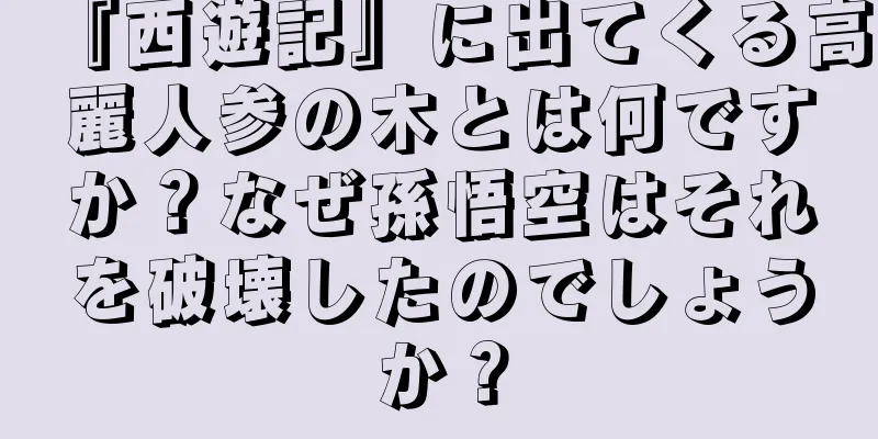 『西遊記』に出てくる高麗人参の木とは何ですか？なぜ孫悟空はそれを破壊したのでしょうか？