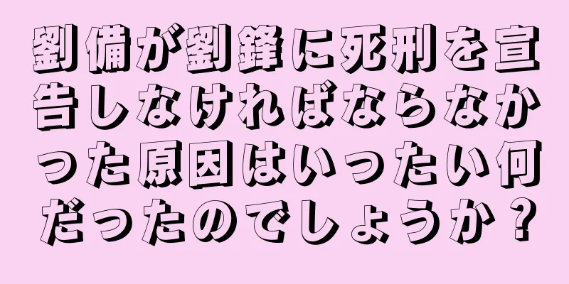 劉備が劉鋒に死刑を宣告しなければならなかった原因はいったい何だったのでしょうか？