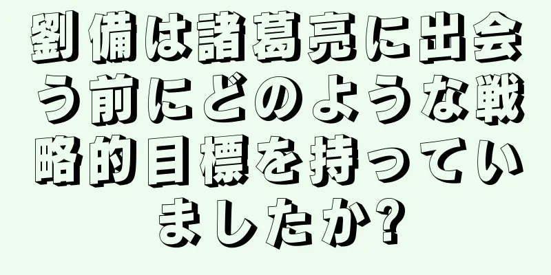 劉備は諸葛亮に出会う前にどのような戦略的目標を持っていましたか?