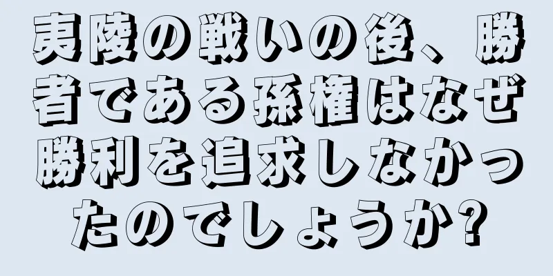 夷陵の戦いの後、勝者である孫権はなぜ勝利を追求しなかったのでしょうか?