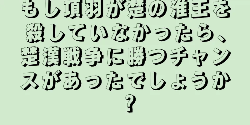 もし項羽が楚の淮王を殺していなかったら、楚漢戦争に勝つチャンスがあったでしょうか？