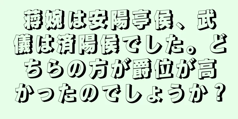 蒋婉は安陽亭侯、武儀は済陽侯でした。どちらの方が爵位が高かったのでしょうか？