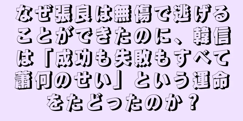 なぜ張良は無傷で逃げることができたのに、韓信は「成功も失敗もすべて蕭何のせい」という運命をたどったのか？