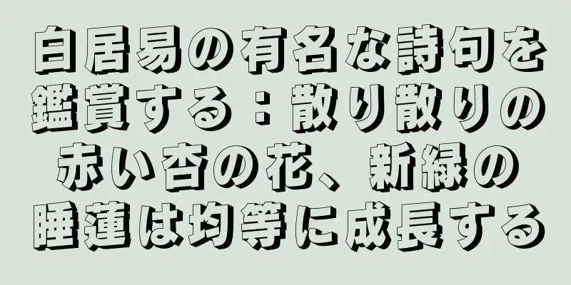 白居易の有名な詩句を鑑賞する：散り散りの赤い杏の花、新緑の睡蓮は均等に成長する