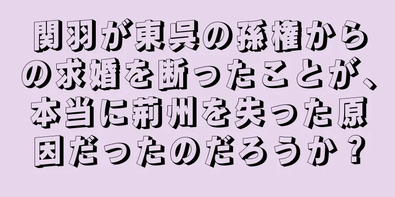 関羽が東呉の孫権からの求婚を断ったことが、本当に荊州を失った原因だったのだろうか？
