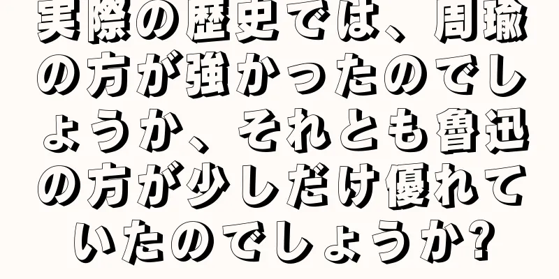 実際の歴史では、周瑜の方が強かったのでしょうか、それとも魯迅の方が少しだけ優れていたのでしょうか?