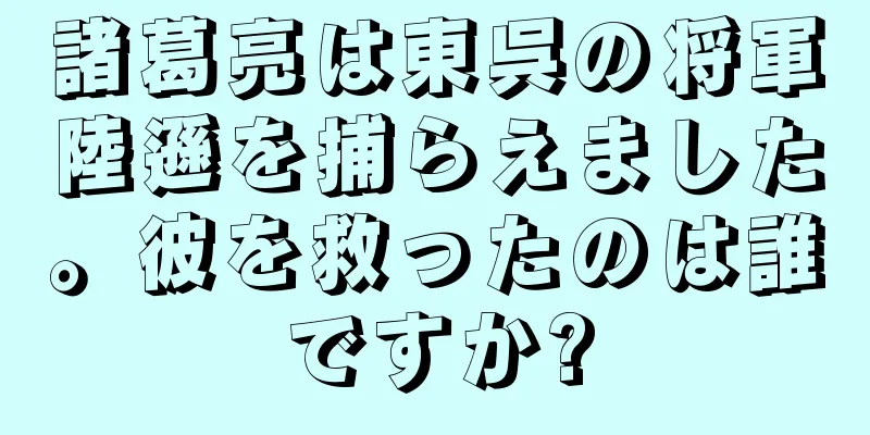 諸葛亮は東呉の将軍陸遜を捕らえました。彼を救ったのは誰ですか?