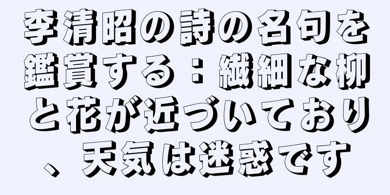 李清昭の詩の名句を鑑賞する：繊細な柳と花が近づいており、天気は迷惑です