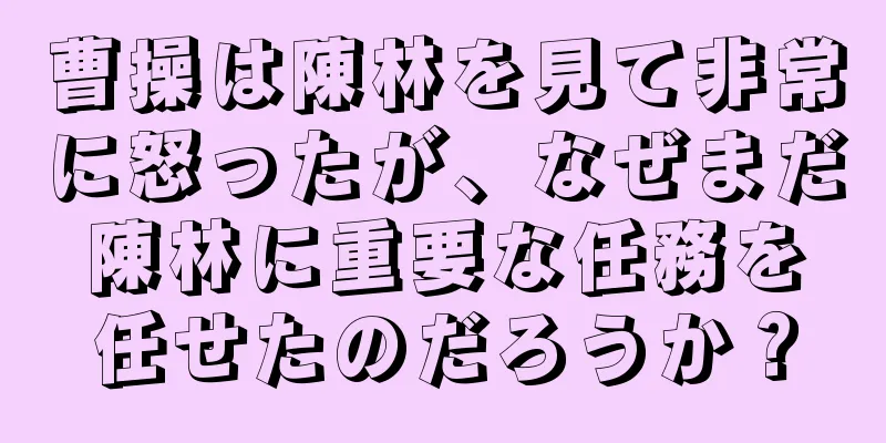 曹操は陳林を見て非常に怒ったが、なぜまだ陳林に重要な任務を任せたのだろうか？