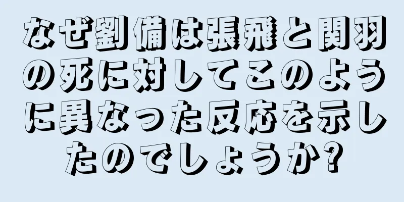 なぜ劉備は張飛と関羽の死に対してこのように異なった反応を示したのでしょうか?