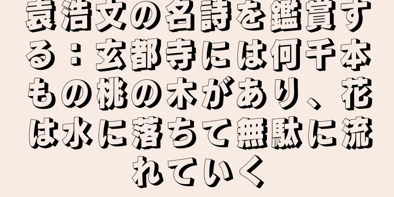 袁浩文の名詩を鑑賞する：玄都寺には何千本もの桃の木があり、花は水に落ちて無駄に流れていく
