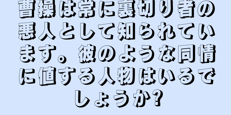 曹操は常に裏切り者の悪人として知られています。彼のような同情に値する人物はいるでしょうか?
