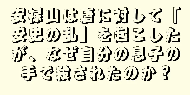 安禄山は唐に対して「安史の乱」を起こしたが、なぜ自分の息子の手で殺されたのか？