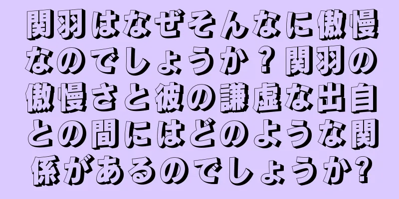 関羽はなぜそんなに傲慢なのでしょうか？関羽の傲慢さと彼の謙虚な出自との間にはどのような関係があるのでしょうか?