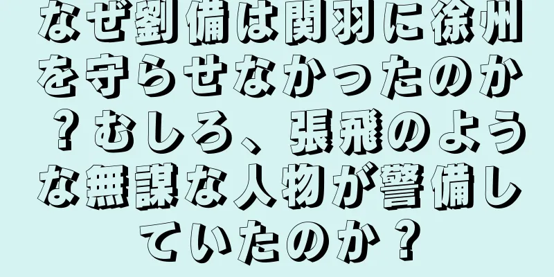 なぜ劉備は関羽に徐州を守らせなかったのか？むしろ、張飛のような無謀な人物が警備していたのか？