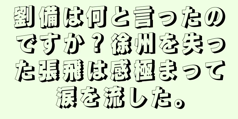 劉備は何と言ったのですか？徐州を失った張飛は感極まって涙を流した。