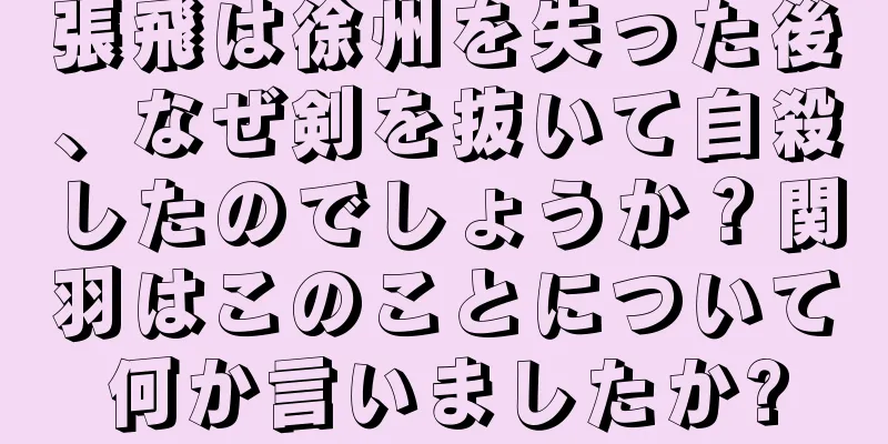 張飛は徐州を失った後、なぜ剣を抜いて自殺したのでしょうか？関羽はこのことについて何か言いましたか?