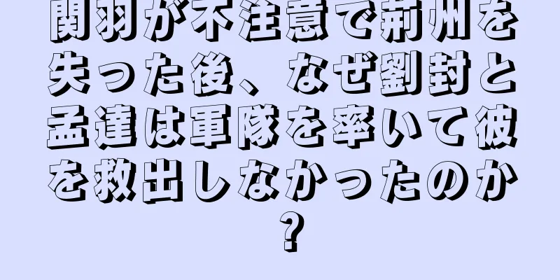 関羽が不注意で荊州を失った後、なぜ劉封と孟達は軍隊を率いて彼を救出しなかったのか？