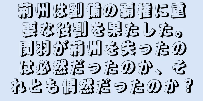 荊州は劉備の覇権に重要な役割を果たした。関羽が荊州を失ったのは必然だったのか、それとも偶然だったのか？