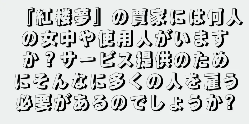 『紅楼夢』の賈家には何人の女中や使用人がいますか？サービス提供のためにそんなに多くの人を雇う必要があるのでしょうか?